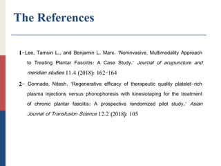 The References
1-Lee, Tamsin L., and Benjamin L. Marx. "Noninvasive, Multimodality Approach
to Treating Plantar Fasciitis: A Case Study." Journal of acupuncture and
meridian studies 11.4 (2018): 162-164
2- Gonnade, Nitesh. "Regenerative efficacy of therapeutic quality platelet-rich
plasma injections versus phonophoresis with kinesiotaping for the treatment
of chronic plantar fasciitis: A prospective randomized pilot study." Asian
Journal of Transfusion Science 12.2 (2018): 105
 