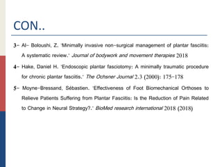 CON..
3- Al- Boloushi, Z. "Minimally invasive non-surgical management of plantar fasciitis:
A systematic review." Journal of bodywork and movement therapies 2018
4- Hake, Daniel H. "Endoscopic plantar fasciotomy: A minimally traumatic procedure
for chronic plantar fasciitis." The Ochsner Journal 2.3 (2000): 175-178
5- Moyne-Bressand, Sébastien. "Effectiveness of Foot Biomechanical Orthoses to
Relieve Patients Suffering from Plantar Fasciitis: Is the Reduction of Pain Related
to Change in Neural Strategy?." BioMed research international 2018 (2018)
 
