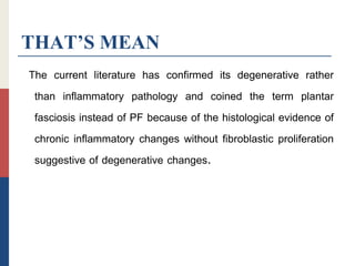 THAT’S MEAN
The current literature has confirmed its degenerative rather
than inflammatory pathology and coined the term plantar
fasciosis instead of PF because of the histological evidence of
chronic inflammatory changes without fibroblastic proliferation
suggestive of degenerative changes.
 