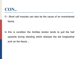 CON..
C- Short calf muscles can also be the cause of an overstrained
fascia.
In this is condition the Achilles tendon tends to pull the hell
upwards during standing which stresses the led longitudinal
arch an the fascia .
 