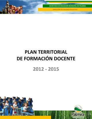 SECRETARIA DE EDUCACIÓN MUNICIPAL DE PALMIRA
DIRECCIÓN DE CALIDAD EDUCATIVA

1

PLAN TERRITORIAL
DE FORMACIÓN DOCENTE
2012 - 2015

 