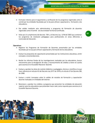 SECRETARIA DE EDUCACIÓN MUNICIPAL DE PALMIRA
DIRECCIÓN DE CALIDAD EDUCATIVA

 Formular criterios para el seguimiento y verificación de los programas registrados ante el
comité por las entidades facultadas por la ley para ofrecer capacitación y formación a los
educadores.
 Dar validez mediante acto administrativo a programas de formación de docentes
registrados ante el Comité de otra Entidad Territorial Certificada.
 Velar por el cumplimiento del decreto 709 y el Decreto Ley 1278 del 2003 que contienen
los programas de nivelación pedagógica para profesionales en áreas diferentes a
Licenciado de Educación.

Operativas:
 Registrar los Programas de Formación de Docentes presentados por las entidades
facultadas por la Ley para ofrecer capacitación y formación de los educadores.
 Evaluar las propuestas de capacitación presentadas por las instituciones educativas, emitir
concepto y recomendaciones.
 Recibir los informes finales de las investigaciones realizadas por los educadores, buscar
mecanismos para la divulgación de ellas y reconocimiento de créditos a tener en cuenta
para ascenso en el Escalafón Nacional Docente.
 Evaluar y aprobar las obras de carácter didáctico o pedagógico, técnica o científica a la que
hace referencia el artículo 42 del Decreto Ley 2277 de 1979 y el artículo 3º de Decreto 385
de 1998.
 Evaluar y emitir conceptos sobre la validez de estudios de formación y capacitación
docente realizados en entidades del exterior.
 Reconocer y aprobar los créditos a programa que presenten las entidades de educación
superior para los educadores que pretendan hacer valer como requisito para ascenso en el
Escalafón Nacional Docente.

10

 