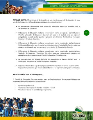 SECRETARIA DE EDUCACIÓN MUNICIPAL DE PALMIRA
DIRECCIÓN DE CALIDAD EDUCATIVA

ARTÍCULO QUINTO: Mecanismos de designación de sus miembros: para la designación de cada
uno de los integrantes se llevarán a cabo los siguientes procedimientos:
 El Secretario(a) permanente será nombrado mediante resolución motivada por el
Secretario(a) de Educación.
 El Secretario de Educación mediante comunicación escrita convocará a las Instituciones
Oficiales y Privadas de Educación Superior con sede en la ciudad, para que elijan un
delegado (a) en cada sector que los represente en el Comité Territorial de Formación
Docente y Directivos Docentes.
 El Secretario de Educación mediante comunicación escrita convocará a las Facultades o
Unidades de Educación que ofrecen el servicio educativo en la ciudad de Palmira, para que
designen un delegado que los represente en el Comité de Capacitación Docente.
 El Secretario de Educación mediante comunicación escrita convocará a las Asociaciones
Sindicales de Docentes y Directivos Docentes, para que conjuntamente designen un
delegado que los represente en el Comité de Capacitación de Docente.
 La representación del Servicio Nacional de Aprendizaje de Palmira (SENA), será
subdirector del Centro de Formación o quien el designe.

el

 La representación de la Caja de Compensación Familiar se hará en común acuerdo con las
Cajas de Compensación que tienen sede en Palmira y su representación podrá ser rotativa.

ARTÍCULO SEXTO: Perfil de los integrantes:
El Comité de Formación Docente requiere para su funcionamiento de personas idóneas que
posean entre otras las siguientes características:
•
•
•

Formación profesional.
Trayectoria reconocida en el sector educativo y social.
Vinculación laboral en la entidad que representa.

11

 