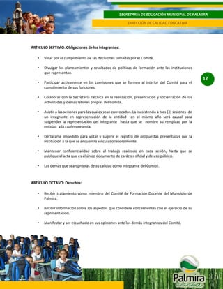 SECRETARIA DE EDUCACIÓN MUNICIPAL DE PALMIRA
DIRECCIÓN DE CALIDAD EDUCATIVA

ARTICULO SEPTIMO: Obligaciones de los integrantes:
•

Velar por el cumplimiento de las decisiones tomadas por el Comité.

•

Divulgar los planeamientos y resultados de políticas de formación ante las instituciones
que representan.

•

Participar activamente en las comisiones que se formen al interior del Comité para el
cumplimiento de sus funciones.

•

Colaborar con la Secretaría Técnica en la realización, presentación y socialización de las
actividades y demás labores propias del Comité.

•

Asistir a las sesiones para las cuales sean convocados. La inasistencia a tres (3) sesiones de
un integrante en representación de la entidad en el mismo año será causal para
suspender la representación del integrante hasta que se nombre su remplazo por la
entidad a la cual representa.

•

Declararse impedido para votar y sugerir el registro de propuestas presentadas por la
institución a la que se encuentra vinculado laboralmente.

•

Mantener confidencialidad sobre el trabajo realizado en cada sesión, hasta que se
publique el acta que es el único documento de carácter oficial y de uso público.

•

Las demás que sean propias de su calidad como integrante del Comité.

ARTÍCULO OCTAVO: Derechos:
•

Recibir tratamiento como miembro del Comité de Formación Docente del Municipio de
Palmira.

•

Recibir información sobre los aspectos que considere concernientes con el ejercicio de su
representación.

•

Manifestar y ser escuchado en sus opiniones ante los demás integrantes del Comité.

12

 