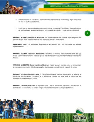 SECRETARIA DE EDUCACIÓN MUNICIPAL DE PALMIRA
DIRECCIÓN DE CALIDAD EDUCATIVA

•

Ser reconocido en sus ideas y planteamientos dentro de las reuniones y dejar constancia
de ello en las Actas de Comité.

•

Participar en las comisiones que se conformen al interior del Comité para el cumplimiento
de sus funciones, teniendo en cuenta su formación académica y experiencia profesional.

13
ARTÍCULO NOVENO: Periodo de Actuación: Los representantes del Comité serán elegidos por
periodo de (2) años, excepto el Secretario Técnico quien será permanente.
PARAGRAFO UNO: Las entidades determinarán el periodo por
representación.

el cual cada una tendrá

ARTICULO DECIMO: Frecuencia de Sesiones: El Comité se reunirá ordinariamente cada dos (2)
meses y extraordinariamente cada vez que el Presidente convoque por intermedio de la Secretaria
Técnica.

ARTICULO UNDECIMO: Conformación del Quórum. Habrá quórum cuando estén se encuentren
presentes mínimo cuatro (4) integrantes y las decisiones se tomarán con la mayoría de votos.

ARTICULO DECIMO SEGUNDO: Sede: El Comité sesionara de manera ordinaria en la sede de la
Secretaria de Educación. En cuanto a la Secretaria Técnica, su sede será la oficina de los
funcionarios delegados para tal fin.

ARTICULO DECIMO TERCERO: la representación de las entidades oficiales y no oficiales al
Comité será ad honorem y no tendrá ningún vínculo laboral con el Municipio de Palmira.

 