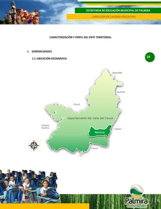 SECRETARIA DE EDUCACIÓN MUNICIPAL DE PALMIRA
DIRECCIÓN DE CALIDAD EDUCATIVA

CARACTERIZACIÓN Y PERFIL DEL ENTE TERRITORIAL

1. GENERALIDADES
1.1. UBICACIÓN GEOGRÁFICA

14

 