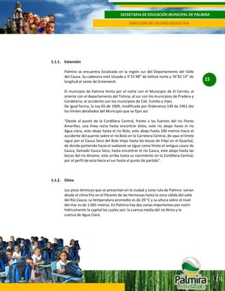 SECRETARIA DE EDUCACIÓN MUNICIPAL DE PALMIRA
DIRECCIÓN DE CALIDAD EDUCATIVA

1.1.1. Extensión
Palmira se encuentra localizada en la región sur del Departamento del Valle
del Cauca. Su cabecera está situada a 3°31’48” de latitud norte y 76°81’13” de
longitud al oeste de Greenwich.
El municipio de Palmira limita por el norte con el Municipio de El Cerrito; al
oriente con el departamento del Tolima; al sur con los municipios de Pradera y
Candelaria; al occidente con los municipios de Cali, Yumbo y Vijes.
De igual forma, la Ley 65 de 1909, modificada por Ordenanza 149 de 1961 dio
los límites detallados del Municipio que se fijan así:
“Desde el punto de la Cordillera Central, frente a las fuentes del río Flores
Amarillas, una línea recta hasta encontrar éstas, este río abajo hasta el río
Agua clara, este abajo hasta el río Bolo, este abajo hasta 100 metros hacia el
occidente del puente sobre el río Bolo en la Carretera Central, de aquí el límite
sigue por el Cauca Seco del Bolo Viejo hasta las bocas de Filipí en el Guachal,
de donde partiendo hacia el sudoeste se sigue como límite el antiguo cauce de
Cauca, llamado Cauca Seco, hasta encontrar el río Cauca, este abajo hasta las
bocas del río Amaine, este arriba hasta su nacimiento en la Cordillera Central,
por el perfil de esta hacia el sur hasta el punto de partida".

1.1.2. Clima
Los pisos térmicos que se presentan en la ciudad y zona rula de Palmira varían
desde el clima frío en el Páramo de las Hermosas hasta la zona cálida del valle
del Río Cauca; su temperatura promedio es de 29 °C y su altura sobre el nivel
del mar es de 1.001 metros. En Palmira hay dos zonas importantes por nutrir
hídricamente la capital las cuales son: la cuenca media del río Nima y la
cuenca de Agua Clara.

15

 