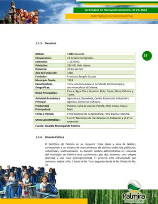 SECRETARIA DE EDUCACIÓN MUNICIPAL DE PALMIRA
DIRECCIÓN DE CALIDAD EDUCATIVA

1.1.3. Densidad

Altitud:
Temperatura:
Extensión:
Población:
Distancia:
Año de Fundación:
Fundador:
Municipio Desde:
Características
Geográficas:
Rio(s) Principal(es):
Actividad Económica
Principal:
Producto(s)
Principal(es):
Ferias y Fiestas:
Otras Características:

1.001 m.s.n.m.
23 Grados Centígrados.
1.123 Km2.
283.431 Hab. Aprox.
28 Km de Cali.
1680.
Francisco Rengifo Salazar
1824.
Tiene una zona plana al occidente del municipio y
una montañosa al Oriente.
Cauca, Agua Clara, Amaime, Bolo, Frayle, Nima, Palmira y
Toche.
Agricultura, Ganadería, Centro Comercial, Industrial y
Agrícola, Comercio y Minería.
Plátano, Caña de Azúcar, Panela, Miel, Cacao, Soya y
Maíz.
Feria Nacional de la Agricultura, Feria Equina y Bovina.
Es el 2° Municipio de más Grande en Población y el 3° en
extensión.

Fuente: Alcaldía Municipal de Palmira

1.1.4. División Política
El territorio de Palmira en su conjunto (zona plana y zona de ladera),
corresponde a un sistema de asentamientos de distinto orden (de población,
industriales, institucionales). La división político–administrativa en comunas
del municipio de Palmira está conformada por dos sistemas: uno urbano
(barrios) y uno rural (corregimientos). El primero está estructurado por
comunas, desde la No. 1 hasta la No. 7 y el segundo desde la No. 8 hasta la No.
16.

16

 