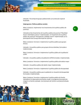 SECRETARIA DE EDUCACIÓN MUNICIPAL DE PALMIRA
DIRECCIÓN DE CALIDAD EDUCATIVA

Indicador. Porcentaje de grupos poblacionales con protección especial
focalizada.
Subprograma: Políticas públicas sociales
Meta / producto. Implementar tres lineamientos de la política pública de
juventud.
Indicadores Dos lineamientos de la política pública de juventud "Movilidad
Social e Identidad y Cultura" implementado. Un lineamiento de la política
pública de juventud "Participación y Diálogo Juvenil" implementado con la
participación del Consejo Municipal de Juventud.
Meta / producto. Formular e implementar la política pública para grupos
étnicos.
Indicador. Una política pública para grupos étnicos diseñada, formulada e
implementada.
Meta / producto. Formular e implementar la política pública de la población
LGTBI.
Indicador. Una política pública de población LGTBI formulada e implementada.
Meta / producto. Formular e implementar la política pública del adulto mayor
Indicador. Una política pública del adulto mayor implementada.
Meta / producto. Formular e implementar la política pública de discapacidad.
Indicador. Una política pública para la población en situación de discapacidad
formulada e implementada.
Meta / producto. Formular e implementar la política pública de familia.
Indicadores Un observatorio de familia creado. Un programa de protección
integral a la familia realizado. Una Comisaría de Familia rural descentralizada
creada.

21

 