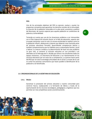 SECRETARIA DE EDUCACIÓN MUNICIPAL DE PALMIRA
DIRECCIÓN DE CALIDAD EDUCATIVA

PEIS
Uno de los principales objetivos del PEIS es ejecutar, evaluar y ajustar los
programas y proyectos para garantizar los derechos sociales de la comunidad,
la inserción de la población vulnerable en la vida social, económica y política
del Municipio, de manera especial para aquella población en condiciones de
pobreza y vulnerabilidad.
Teniendo en cuenta que una de las situaciones problema a ser intervenidas
con el Plan Especial de Inclusión Social, es la falta de educación, aspecto que
se puede interpretar como la nula o la escasa escolaridad en adultos como en
la población infantil, adolescente y jóvenes que deberían estar haciendo parte
de procesos educativos formales, desarrollando competencias básicas y
también complementarias que los habiliten para su desempeño familiar, social
y laboral. Lo anterior conlleva a la determinación de hacer de este problema
un gran reto, al convertir la inclusión educativa en una prioridad a ser
abordada con el liderazgo del Sr. Alcalde que ofrece a los estudiantes todos los
apoyos necesarios, a la Secretaria de Educación y sus representantes en los
servicios educativos por ser estos de su competencia, y a quienes hacen parte
del PEIS por ser ésta la estrategia articuladora de lo social y a través de la cual
se surten los procesos comunitarios que hacen posible la identificación de la
población a ser beneficiada.

1.4. ORGANIZACIONALES DE LA SECRETARIA DE EDUCACIÓN

1.4.1. Misión
Garantizar la prestación del servicio educativo a nuestra comunidad para
construir futuro, coadyuvando a la formación de líderes a través de la
oportunización de los recursos tecnológicos, pedagógicos y logísticos que nos
permitan ser más competitivos social y económicamente.

22

 