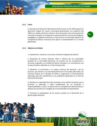 SECRETARIA DE EDUCACIÓN MUNICIPAL DE PALMIRA
DIRECCIÓN DE CALIDAD EDUCATIVA

1.4.2. Visión
La Secretaria de Educación Municipal de Palmira para el año 2019 apoyará al
desarrollo integral de nuestra comunidad garantizando una cobertura del
100% con calidad, eficiencia y eficacia. Será reconocida como el principal ente
municipal en gestión y transparencia, aprovechando los recursos tecnológicos,
pedagógicos y logísticos existentes, en pos de que la comunidad adquiera las
competencias básicas necesarias para lograr la competitividad en un mundo
globalizado.

1.4.3. Objetivos de Calidad

1. Implementar, mantener y armonizar el Sistema Integrado de Gestión.
2. Responder de manera eficiente, eficaz y efectiva por las necesidades
sentidas de la comunidad palmirana, de acuerdo con las competencias y
funciones asignadas a la entidad territorial municipal y en concordancia con
los ejes temáticos definidos en su Plan de Desarrollo.
3. Mantener el crecimiento y la mejora continua del personal y de los
procesos, para ofrecer a la comunidad palmirana en los niveles adecuados, los
servicios propios de la Alcaldía de Palmira, asegurando el funcionamiento
adecuado, para dar cumplimiento a los propósitos expresados en su Plan de
Desarrollo Municipal.
4. Mantener la capacidad fiscal del municipio en los niveles necesarios que el
permitan el adecuado y cabal cumplimiento de sus funciones y
responsabilidades; es decir, el ejercicio de sus competencias administrativas y
políticas de acuerdo con lo exigido por la normatividad correspondiente.
5. Promover la participación de los actores sociales en el desarrollo de la
gestión gubernamental.

23

 