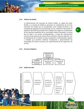 SECRETARIA DE EDUCACIÓN MUNICIPAL DE PALMIRA
DIRECCIÓN DE CALIDAD EDUCATIVA

1.4.4. Políticas de Calidad
La Administración del municipio de Palmira (Valle), en cabeza del señor
Alcalde y su Consejo de Gobierno, garantizan el cumplimiento de los fines
esenciales del Estado que le corresponden como entidad territorial y las
competencias asignadas en la Constitución y la Ley, mediante el desarrollo y la
aplicación del Sistema de Gestión de la Calidad, que asegura el cumplimiento
de los requisitos específicos de su comunidad y partes interesadas, lo mismo
que las leyes y las normas correspondientes, a través del mejoramiento
continuo de los procesos de manera eficaz, eficiente y efectiva; todo esto, con
la participación de un talento humano competente y comprometido, equipos
y métodos que permiten satisfacer transparente y oportunamente las
necesidades de nuestros usuarios y los requerimientos de los organismos de
control.

1.4.5. Estructura Orgánica

1.4.6. Cadena de valor

24

 