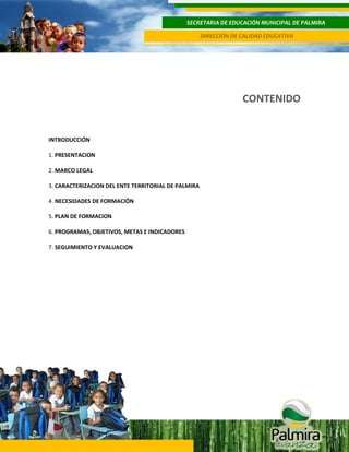 SECRETARIA DE EDUCACIÓN MUNICIPAL DE PALMIRA
DIRECCIÓN DE CALIDAD EDUCATIVA

CONTENIDO
3
INTRODUCCIÓN
1. PRESENTACION
2. MARCO LEGAL
3. CARACTERIZACION DEL ENTE TERRITORIAL DE PALMIRA
4. NECESIDADES DE FORMACIÓN
5. PLAN DE FORMACION
6. PROGRAMAS, OBJETIVOS, METAS E INDICADORES
7. SEGUIMIENTO Y EVALUACION

 