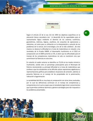 SECRETARIA DE EDUCACIÓN MUNICIPAL DE PALMIRA
DIRECCIÓN DE CALIDAD EDUCATIVA

39
Según el artículo 22 de la Ley 115 de 1994 los objetivos específicos en la
educación básica secundaria son: ¨el desarrollo de las capacidades para el
razonamiento lógico mediante el dominio de los sistemas numéricos,
geométricos, métricos, lógicos, analíticos, de conjuntos de operaciones y
relaciones, así como para su utilización en la interpretación y solución de los
problemas de la ciencia, de la tecnología y los de la vida cotidiana¨, de esta
manera se observa la dificultad en el área de matemáticas en relación a los
resultados de la Prueba SABER, el desempeño insuficiente en el 2012 en
comparación con el 2009 aumento un 3%, es decir que las dificultades para el
manejo de las competencias matemáticas no solo se mantienen sino que
aumentaron las falencias en esta área.
En relación al cuadro anterior se identifica un 75,2% en los niveles mínimo e
insuficiente, siendo este un porcentaje preocupante para el Municipio de
Palmira reconociendo su principal dificultad en el área de matemáticas que
conlleva a que los estudiantes se les dificulte utilizar expresiones algebraicas y
representaciones gráficas para establecer situaciones de variación, además se
presenta falencias en el manejo de las propiedades de la potenciación,
radicación o logaritmación.
La variabilidad del 8% es muy baja en comparación con otras áreas evaluadas,
por lo cual las deficiencias continúan en el manejo de competencias y
componentes en el cual se espera que el estudiante logre tener conocimientos
que le permitan combinar dominios y generar estrategias para dar respuesta a
los problemas presentados.

 