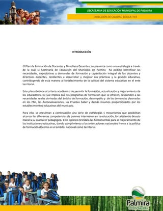 SECRETARIA DE EDUCACIÓN MUNICIPAL DE PALMIRA
DIRECCIÓN DE CALIDAD EDUCATIVA

INTRODUCCIÓN

4
El Plan de Formación de Docentes y Directivos Docentes, se presenta como una estrategia a través
de la cual la Secretaría de Educación del Municipio de Palmira ha podido identificar las
necesidades, expectativas y demandas de formación y capacitación integral de los docentes y
directivos docentes, tendientes a desarrollar y mejorar sus prácticas y la gestión educativa,
contribuyendo de esta manera al fortalecimiento de la calidad del sistema educativo en el ente
territorial.
Este plan obedece al criterio académico de permitir la formación, actualización y mejoramiento de
los educadores, lo cual implica que los programas de formación que se ofrecen, responden a las
necesidades reales derivadas del ámbito de formación, desempeño y de las demandas plasmadas
en los PMI, las Autoevaluaciones, las Pruebas Saber y demás insumos proporcionados por los
establecimientos educativos del municipio.
Para ello, se presentan a continuación una serie de estrategias y mecanismos que posibilitan
alcanzar las diferentes competencias de quienes intervienen en la educación, fortaleciendo de esta
manera su quehacer pedagógico. Este ejercicio brindará las herramientas para el mejoramiento de
las instituciones educativas, dando cumplimiento a las orientaciones nacionales frente a la política
de formación docente en el ámbito nacional como territorial.

 