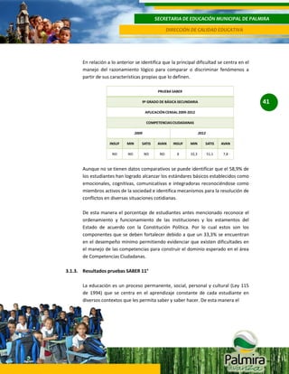SECRETARIA DE EDUCACIÓN MUNICIPAL DE PALMIRA
DIRECCIÓN DE CALIDAD EDUCATIVA

En relación a lo anterior se identifica que la principal dificultad se centra en el
manejo del razonamiento lógico para comparar o discriminar fenómenos a
partir de sus características propias que lo definen.

41

Aunque no se tienen datos comparativos se puede identificar que el 58,9% de
los estudiantes han logrado alcanzar los estándares básicos establecidos como
emocionales, cognitivas, comunicativas e integradoras reconociéndose como
miembros activos de la sociedad e identifica mecanismos para la resolución de
conflictos en diversas situaciones cotidianas.
De esta manera el porcentaje de estudiantes antes mencionado reconoce el
ordenamiento y funcionamiento de las instituciones y los estamentos del
Estado de acuerdo con la Constitución Política. Por lo cual estos son los
componentes que se deben fortalecer debido a que un 33,3% se encuentran
en el desempeño mínimo permitiendo evidenciar que existen dificultades en
el manejo de las competencias para construir el dominio esperado en el área
de Competencias Ciudadanas.
3.1.3. Resultados pruebas SABER 11°
La educación es un proceso permanente, social, personal y cultural (Ley 115
de 1994) que se centra en el aprendizaje constante de cada estudiante en
diversos contextos que les permita saber y saber hacer. De esta manera el

 