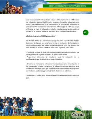 SECRETARIA DE EDUCACIÓN MUNICIPAL DE PALMIRA
DIRECCIÓN DE CALIDAD EDUCATIVA

ente encargado de la educación del estado y del cumplimiento es el Ministerio
de Educación Nacional (MEN) quien establece la calidad educativa como
punto central evidenciado en el cumplimiento de los objetivos misionales en
relación con los estándares y competencias definidas por el MEN, por lo cual
al finalizar el nivel de educación media los estudiantes del grado undécimo
presentan las pruebas SABER 11° las cuales serán el objeto de este análisis.
¿Qué son las pruebas SABER y que miden?
Las Pruebas SABER 11°, conocidas hace algunos años como Pruebas ICFES o
Exámenes de Estado, son una herramienta de evaluación de la educación
media reglamentadas por medio del Decreto 869 de 2010. De acuerdo con
este decreto, las Pruebas SABER 11° tiene como objetivos, entre otros:
-Comprobar el grado de desarrollo de las competencias de los estudiantes que
están por finalizar el grado undécimo de la educación media.
-Proporcionar elementos al estudiante para la realización de su
autoevaluación y el desarrollo de su proyecto de vida.
-Brindar a las instituciones educativas información sobre las competencias de
los aspirantes a ingresar a programas de educación superior, así como la de
quienes son admitidos, para que sirva como base para el diseño de programas
de nivelación académica y prevención de la deserción en este nivel.
-Monitorear la calidad de la educación de los establecimientos educativos del
país.

42

 