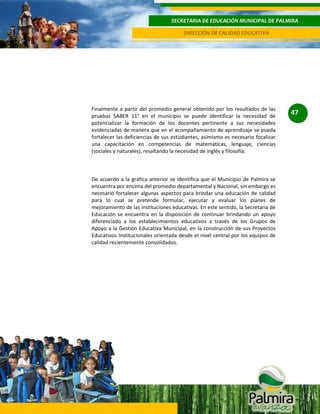 SECRETARIA DE EDUCACIÓN MUNICIPAL DE PALMIRA
DIRECCIÓN DE CALIDAD EDUCATIVA

Finalmente a partir del promedio general obtenido por los resultados de las
pruebas SABER 11° en el municipio se puede identificar la necesidad de
potencializar la formación de los docentes pertinente a sus necesidades
evidenciadas de manera que en el acompañamiento de aprendizaje se pueda
fortalecer las deficiencias de sus estudiantes, asimismo es necesario focalizar
una capacitación en competencias de matemáticas, lenguaje, ciencias
(sociales y naturales), resaltando la necesidad de inglés y filosofía.

De acuerdo a la gráfica anterior se identifica que el Municipio de Palmira se
encuentra por encima del promedio departamental y Nacional, sin embargo es
necesario fortalecer algunas aspectos para brindar una educación de calidad
para lo cual se pretende formular, ejecutar y evaluar los planes de
mejoramiento de las instituciones educativas. En este sentido, la Secretaria de
Educación se encuentra en la disposición de continuar brindando un apoyo
diferenciado a los establecimientos educativos a través de los Grupos de
Apoyo a la Gestión Educativa Municipal, en la construcción de sus Proyectos
Educativos Institucionales orientada desde el nivel central por los equipos de
calidad recientemente consolidados.

47

 