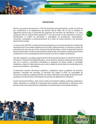 SECRETARIA DE EDUCACIÓN MUNICIPAL DE PALMIRA
DIRECCIÓN DE CALIDAD EDUCATIVA

PRESENTACIÓN

Palmira, por primera vez presenta su Plan Territorial de Formación Docente, no sólo con el fin de
dar cumplimiento a las disposiciones del Decreto 709 de 1996 “Por el cual se establece el
reglamento general para el desarrollo de programas de formación de educadores y se crean
condiciones para su mejoramiento profesional.”, sino que formula un plan teniendo en cuenta la
identificación, el análisis de prioridades y necesidades de actualización, especialización,
innovación, investigación y perfeccionamiento de la labor de los(as) docentes y los directivos
docente del municipio.
La construcción del PTDF se realizó de forma participativa con los representantes de los diferentes
estamentos de la comunidad académica del municipio. Adicionalmente se realizaron acciones de
articulación de este plan con el Plan de Desarrollo del Municipio, el Plan de Desarrollo Sectorial
Nacional y Municipal y el Plan Nacional Decenal; obteniendo unas políticas y objetivos pertinentes
y coherentes con las necesidades del ente territorial, la nación y la región suroccidental.
Este Plan responde a un trabajo cooperativo de la Secretaria de Educación, el Comité Territorial de
Formación, la Dirección de Calidad Educativa, de los directivos docentes y docentes del municipio;
que con su aporte y vinculación entendieron la propuesta de buscar medios y estrategias
tendientes a mejorar la labor docente y por ende la calidad de vida de todos los involucrados en el
proceso de enseñanza – aprendizaje.
El documento contiene información estadística y diagnóstica sobre la población de directivos
docentes y docentes del municipio, la estructura que origina el PTDF, las necesidades de
formación, las políticas y objetivos del Plan, las metas, indicadores y estrategias de ejecución de lo
propuesto en el documento; terminando en las acciones de seguimiento y evaluación.
El ente territorial de Palmira ahora tiene un Plan de Formación integral, coherente, pertinente y
viable, aportando a la calidad de la educación del municipio, posicionando la educación como
proceso continuo de mejoramiento redundando en beneficios para la comunidad educativa.

5

 