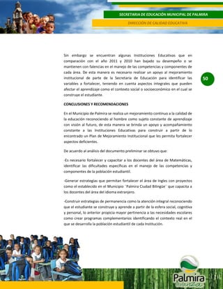 SECRETARIA DE EDUCACIÓN MUNICIPAL DE PALMIRA
DIRECCIÓN DE CALIDAD EDUCATIVA

Sin embargo se encuentran algunas Instituciones Educativas que en
comparación con el año 2011 y 2010 han bajado su desempeño o se
mantienen con falencias en el manejo de las competencias y componentes de
cada área. De esta manera es necesario realizar un apoyo al mejoramiento
institucional de parte de la Secretaria de Educación para identificar las
variables a fortalecer, teniendo en cuenta aspectos integrales que pueden
afectar el aprendizaje como el contexto social o socioeconómico en el cual se
construye el estudiante.
CONCLUSIONES Y RECOMENDACIONES
En el Municipio de Palmira se realiza un mejoramiento continuo a la calidad de
la educación reconociendo al hombre como sujeto constante de aprendizaje
con visión al futuro, de esta manera se brinda un apoyo y acompañamiento
constante a las Instituciones Educativas para construir a partir de lo
encontrado un Plan de Mejoramiento Institucional que les permita fortalecer
aspectos deficientes.
De acuerdo al análisis del documento preliminar se obtuvo que:
-Es necesario fortalecer y capacitar a los docentes del área de Matemáticas,
identificar las dificultades específicas en el manejo de las competencias y
componentes de la población estudiantil.
-Generar estrategias que permitan fortalecer el área de Ingles con proyectos
como el establecido en el Municipio ¨Palmira Ciudad Bilingüe¨ que capacita a
los docentes del área del idioma extranjero.
-Construir estrategias de permanencia como la atención integral reconociendo
que el estudiante se construye y aprende a partir de la esfera social, cognitiva
y personal, lo anterior propicia mayor pertinencia a las necesidades escolares
como crear programas complementarios identificando el contexto real en el
que se desarrolla la población estudiantil de cada Institución.

50

 