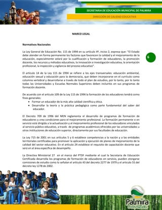 SECRETARIA DE EDUCACIÓN MUNICIPAL DE PALMIRA
DIRECCIÓN DE CALIDAD EDUCATIVA

MARCO LEGAL

Normativos Nacionales
La Ley General de Educación No. 115 de 1994 en su artículo 4º, inciso 2, expresa que: “El Estado
debe atender en forma permanente los factores que favorecen la calidad y el mejoramiento de la
educación, especialmente velará por la cualificación y formación de educadores, la promoción
docente, los recursos y métodos educativos, la innovación e investigación educativa, la orientación
profesional, la inspección y vigilancia del proceso educativo”.
El artículo 14 de la Ley 115 de 1994 se refiere a los ejes transversales: educación ambiental,
educación sexual y educación para la democracia, que deben incorporarse en el currículo como
columna vertebral y desarrollarse a través de todo el plan de estudios, por lo tanto, por lo tanto
todas las Universidades y Escuelas Normales Superiores deben incluirlos en sus programas de
formación docente.
De acuerdo con el artículo 109 de la Ley 115 de 1994 la formación de los educadores tendrá como
fines generales:
Formar un educador de la más alta calidad científica y ética.
Desarrollar la teoría y la práctica pedagógica como parte fundamental del saber del
educador.
El Decreto 709 de 1996 del MEN reglamenta el desarrollo de programas de formación de
educadores y crea condiciones para el mejoramiento profesional. La formación permanente o en
servicio está dirigida a la actualización y al mejoramiento profesional de los educadores vinculados
al servicio público educativo, a través de programas académicos ofrecidos por las universidades u
otras instituciones de educación superior, directamente por sus facultades de educación.
La Ley 715 de 2001 en sus artículos 5 y 6 establece competencias a la nación y a las entidades
territoriales certificadas para promover la aplicación y ejecución de planes de mejoramiento de la
calidad del sector educativo. En el artículo 24 establece el requisito de capacitación docente que
será en el área específica de desempeño.
La Directiva Ministerial 27 en el marco del PTDF mediante el cual la Secretaria de Educación
Certificada desarrolla los programas de formación de educadores en servicio, pueden otorgarse
comisiones de estudio como lo señalan el artículo 43 del decreto 2277 de 1979 y el articulo 55 del
decreto ley 1278 de 2002.

6

 