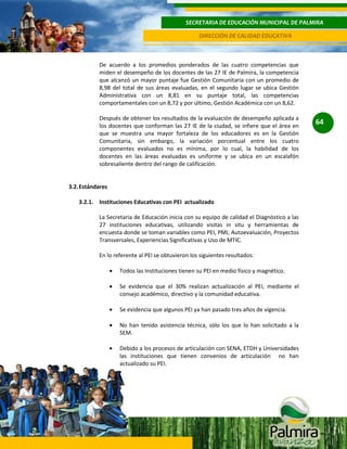 SECRETARIA DE EDUCACIÓN MUNICIPAL DE PALMIRA
DIRECCIÓN DE CALIDAD EDUCATIVA

De acuerdo a los promedios ponderados de las cuatro competencias que
miden el desempeño de los docentes de las 27 IE de Palmira, la competencia
que alcanzó un mayor puntaje fue Gestión Comunitaria con un promedio de
8,98 del total de sus áreas evaluadas, en el segundo lugar se ubica Gestión
Administrativa con un 8,81 en su puntaje total, las competencias
comportamentales con un 8,72 y por último, Gestión Académica con un 8,62.
Después de obtener los resultados de la evaluación de desempeño aplicada a
los docentes que conforman las 27 IE de la ciudad, se infiere que el área en
que se muestra una mayor fortaleza de los educadores es en la Gestión
Comunitaria, sin embargo, la variación porcentual entre los cuatro
componentes evaluados no es mínima, por lo cual, la habilidad de los
docentes en las áreas evaluadas es uniforme y se ubica en un escalafón
sobresaliente dentro del rango de calificación.

3.2. Estándares
3.2.1. Instituciones Educativas con PEI actualizado
La Secretaria de Educación inicia con su equipo de calidad el Diagnòstico a las
27 instituciones educativas, utilizando visitas in situ y herramientas de
encuesta donde se toman variables como PEI, PMI, Autoevaluación, Proyectos
Transversales, Experiencias Significativas y Uso de MTIC.
En lo referente al PEI se obtuvieron los siguientes resultados:
Todos las Instituciones tienen su PEI en medio físico y magnético.
Se evidencia que el 30% realizan actualización al PEI, mediante el
consejo académico, directivo y la comunidad educativa.
Se evidencia que algunos PEI ya han pasado tres años de vigencia.
No han tenido asistencia técnica, sòlo los que lo han solicitado a la
SEM.
Debido a los procesos de articulación con SENA, ETDH y Universidades
las instituciones que tienen convenios de articulación no han
actualizado su PEI.

64

 
