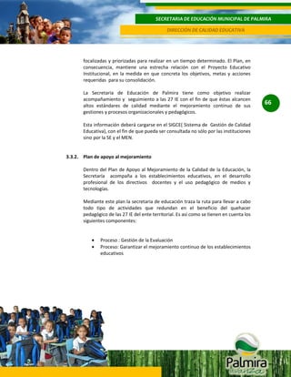 SECRETARIA DE EDUCACIÓN MUNICIPAL DE PALMIRA
DIRECCIÓN DE CALIDAD EDUCATIVA

focalizadas y priorizadas para realizar en un tiempo determinado. El Plan, en
consecuencia, mantiene una estrecha relación con el Proyecto Educativo
Institucional, en la medida en que concreta los objetivos, metas y acciones
requeridas para su consolidación.
La Secretaria de Educación de Palmira tiene como objetivo realizar
acompañamiento y seguimiento a las 27 IE con el fin de que èstas alcancen
altos estándares de calidad mediante el mejoramiento continuo de sus
gestiones y procesos organizacionales y pedagógicos.
Esta información deberá cargarse en el SIGCE( Sistema de Gestión de Calidad
Educativa), con el fin de que pueda ser consultada no sólo por las instituciones
sino por la SE y el MEN.

3.3.2. Plan de apoyo al mejoramiento
Dentro del Plan de Apoyo al Mejoramiento de la Calidad de la Educación, la
Secretaría acompaña a los establecimientos educativos, en el desarrollo
profesional de los directivos docentes y el uso pedagógico de medios y
tecnologías.
Mediante este plan la secretaria de educación traza la ruta para llevar a cabo
todo tipo de actividades que redundan en el beneficio del quehacer
pedagógico de las 27 IE del ente territorial. Es así como se tienen en cuenta los
siguientes componentes:

Proceso : Gestión de la Evaluación
Proceso: Garantizar el mejoramiento continuo de los establecimientos
educativos

66

 