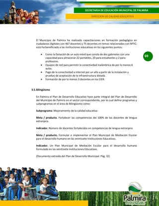 SECRETARIA DE EDUCACIÓN MUNICIPAL DE PALMIRA
DIRECCIÓN DE CALIDAD EDUCATIVA

El Municipio de Palmira ha realizado capacitaciones en formación pedagógica en
ciudadanos digitales con 467 docentes y 75 docentes en temas relacionados con MTIC;
esto ha beneficiado a las instituciones educativas en los siguientes puntos:
Como la Dotación de un aula móvil que consta de dos gabinetes con una
capacidad para almacenar 22 portátiles, 20 para estudiantes y 2 para
profesores.
Equipos de red para permitir la conectividad inalámbrica de por lo menos 6
aulas.
Pago de la conectividad a internet por un año a partir de la instalación y
pruebas de aceptación de la infraestructura dotada.
Formación de por lo menos 3 docentes en los CIER.

3.5. Bilingüismo
En Palmira el Plan de Desarrollo Educativo hace parte integral del Plan de Desarrollo
del Municipio de Palmira en el sector correspondiente, por lo cual define programas y
subprogramas en el área de Bilingüismo como:
Subprograma: Mejoramiento de la calidad educativa
Meta / producto. Fortalecer las competencias del 100% de los docentes de lengua
extranjera.
Indicador. Número de docentes fortalecidos en competencias de lengua extranjera.
Meta / producto. Formular e implementar el Plan Municipal de Mediación Escolar
para el desarrollo humano en las veintisiete Instituciones Educativas.
Indicador. Un Plan Municipal de Mediación Escolar para el desarrollo humano
formulado en las veintisiete Instituciones Educativas.
(Documento extraído del Plan de Desarrollo Municipal. Pág. 32)

69

 