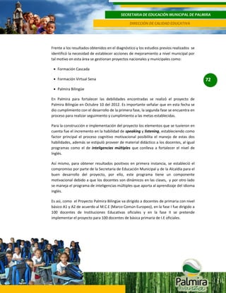 SECRETARIA DE EDUCACIÓN MUNICIPAL DE PALMIRA
DIRECCIÓN DE CALIDAD EDUCATIVA

Frente a los resultados obtenidos en el diagnóstico y los estudios previos realizados se
identificó la necesidad de establecer acciones de mejoramiento a nivel municipal por
tal motivo en esta área se gestionan proyectos nacionales y municipales como:
Formación Cascada
Formación Virtual Sena
Palmira Bilingüe
En Palmira para fortalecer las debilidades encontradas se realizó el proyecto de
Palmira Bilingüe en Octubre 10 del 2012. Es importante señalar que en esta fecha se
dio cumplimiento con el desarrollo de la primera fase, la segunda fase se encuentra en
proceso para realizar seguimiento y cumplimiento a las metas establecidas.
Para la construcción e implementación del proyecto los elementos que se tuvieron en
cuenta fue el incremento en la habilidad de speaking y listening, estableciendo como
factor principal el proceso cognitivo motivacional posibilita el manejo de estas dos
habilidades, además se estipulò proveer de material didáctico a los docentes, al igual
programas como el de inteligencias múltiples que conlleva a fortalecer el nivel de
Inglés.
Así mismo, para obtener resultados positivos en primera instancia, se estableció el
compromiso por parte de la Secretaria de Educación Municipal y de la Alcaldía para el
buen desarrollo del proyecto, por ello, este programa tiene un componente
motivacional debido a que los docentes son dinámicos en las clases, y por otro lado
se maneja el programa de inteligencias múltiples que aporta al aprendizaje del idioma
inglés.
Es asì, como el Proyecto Palmira Bilingüe va dirigido a docentes de primaria con nivel
básico A1 y A2 de acuerdo al M.C.E (Marco Común Europeo), en la fase I fue dirigido a
100 docentes de Instituciones Educativas oficiales y en la fase II se pretende
implementar el proyecto para 100 docentes de básica primaria de I.E oficiales.

72

 