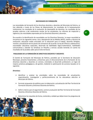 SECRETARIA DE EDUCACIÓN MUNICIPAL DE PALMIRA
DIRECCIÓN DE CALIDAD EDUCATIVA

NECESIDADES DE FORMACIÓN
Las necesidades de formación de los directivos docentes y docentes del Municipio de Palmira, se
han obtenido a través de los Planes de Mejoramiento, los resultados de la Autoevaluación
Institucional, los resultados de la evaluación de desempeño de docentes, los resultados de las
pruebas externas y del rendimiento escolar de los estudiantes, los informes de inspección y
vigilancia y las necesidades expresadas por los Directivos Docentes y docentes.
De acuerdo a la identificación de necesidades con los Directivos Docentes, la mayor necesidad se
encuentra en los siguientes temas: Uso y Apropiación de los Medios (MTIC), diseño y técnicas de
evaluación, educación media articulada con la educación para el trabajo, docentes bilingües,
revisión y actualización de los pactos de convivencia de acuerdo a la ley de infancia y adolescencia,
necesidades educativas especiales, desarrollo de habilidades lógico-matemáticas, habilidades
comunicativas y abordar las temáticas en filosofía y ciencias sociales teniendo en cuenta los
resultados de las pruebas saber para el ente territorial.
FINALIDADES DE LA FORMACIÓN DE DIRECTIVOS DOCENTES Y DOCENTES
El Comité de Formación del Municipio de Palmira, presidido por la Secretaría de Educación
Municipal, presenta lineamientos y directrices para el direccionamiento de la formación de los
directivos docentes y docentes en servicio, orientados al desarrollo profesional y al logro de
mejores prácticas pedagógicas y de gestión, mediante la optimización de acciones basadas en lo
siguiente:
Directivas:
Identificar y analizar las prioridades sobre las necesidades de actualización,
especialización, investigación y perfeccionamiento de los educadores adscritos al
Municipio de Palmira.
Formular propuestas de políticas para la elaboración y actualización del Plan Territorial de
Formación Docente y Directivos Docentes de Palmira.
Definir criterios para el seguimiento, control y evaluación del Plan Territorial de Formación
Docente y Directivos Docentes de Palmira.
Determinar los requisitos de forma, contenido y calidad que deben tener los programas de
formación.

77

 
