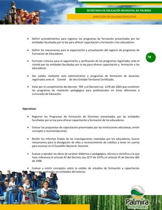 SECRETARIA DE EDUCACIÓN MUNICIPAL DE PALMIRA
DIRECCIÓN DE CALIDAD EDUCATIVA

Definir procedimientos para registrar los programas de formación presentados por las
entidades facultadas por la ley para ofrecer capacitación y formación a los educadores.
Definir los mecanismos para la organización y actualización del registro de programas de
Formación de Educadores.

78
Formular criterios para el seguimiento y verificación de los programas registrados ante el
comité por las entidades facultadas por la ley para ofrecer capacitación y formación a los
educadores.
Dar validez mediante acto administrativo a programas de formación de docentes
registrados ante el Comité de otra Entidad Territorial Certificada.
Velar por el cumplimiento del decreto 709 y el Decreto Ley 1278 del 2003 que contienen
los programas de nivelación pedagógica para profesionales en áreas diferentes a
Licenciado de Educación.

Operativas:
Registrar los Programas de Formación de Docentes presentados por las entidades
facultadas por la Ley para ofrecer capacitación y formación de los educadores.
Evaluar las propuestas de capacitación presentadas por las instituciones educativas, emitir
concepto y recomendaciones.
Recibir los informes finales de las investigaciones realizadas por los educadores, buscar
mecanismos para la divulgación de ellas y reconocimiento de créditos a tener en cuenta
para ascenso en el Escalafón Nacional Docente.
Evaluar y aprobar las obras de carácter didáctico o pedagógico, técnica o científica a la que
hace referencia el artículo 42 del Decreto Ley 2277 de 1979 y el artículo 3º de Decreto 385
de 1998.
Evaluar y emitir conceptos sobre la validez de estudios de formación y capacitación
docente, realizados en entidades del exterior.

 