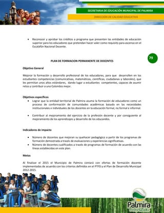 SECRETARIA DE EDUCACIÓN MUNICIPAL DE PALMIRA
DIRECCIÓN DE CALIDAD EDUCATIVA

Reconocer y aprobar los créditos a programa que presenten las entidades de educación
superior para los educadores que pretendan hacer valer como requisito para ascenso en el
Escalafón Nacional Docente.

PLAN DE FORMACION PERMANENTE DE DOCENTES
Objetivo General
Mejorar la formación y desarrollo profesional de los educadores, para que desarrollen en los
estudiantes competencias (comunicativas, matemáticas, científicas, ciudadanas y laborales), que
les permitan unos altos estándares, dando lugar a estudiantes competentes, capaces de asumir
retos y contribuir a una Colombia mejor.

Objetivos específicos
Lograr que la entidad territorial de Palmira asuma la formación de educadores como un
proceso de conformación de comunidades académicas basado en las necesidades
institucionales e individuales de los docentes en la educación formal, no formal e informal.
Contribuir al mejoramiento del ejercicio de la profesión docente y por consiguiente al
mejoramiento de los aprendizajes y desarrollo de los educandos.

Indicadores de impacto
Número de docentes que mejoran su quehacer pedagógico a partir de los programas de
formación demostrada a través de evaluaciones y experiencias significativas.
Número de docentes cualificados a través de programas de formación de acuerdo con las
líneas establecidas en este plan.
Metas
Al finalizar el 2015 el Municipio de Palmira contará con ofertas de formación docente
implementadas de acuerdo con los criterios definidos en el PTFD y el Plan de Desarrollo Municipal
2012-2015.

79

 