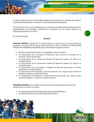 SECRETARIA DE EDUCACIÓN MUNICIPAL DE PALMIRA
DIRECCIÓN DE CALIDAD EDUCATIVA

El capítulo II del Decreto Ley 1278 de 2002 establece los procedimientos y requisitos para ingresar
al servicio educativo estatal e inscribirse en el Escalafón Nacional de Docentes.
El artículo 110 de la Ley 115 de 1994 determina el mejoramiento profesional de los docentes como
responsabilidad de las Entidades Territoriales en coordinación con los mismos docentes, las
instituciones educativas y la nación.
Por lo antes expuesto,
RESUELVE
ARTICULO PRIMERO: Composición: De conformidad con el artículo 111 de la Ley General de
Educación y el artículo 20 del Decreto Nacional 0709 de 1996, el COMITÉ DE CAPACITACION
DOCENTE DEL MUNICIPIO DE PALMIRA estará conformado de la siguiente manera:
 El (la) Secretario(a) de Educación o su delegado(a), quien lo presidirá.
 Un representante de la Secretaria de Educación, quien ejercerá las funciones de la
Secretaría Técnica Permanente.
 Un representante de las Instituciones Oficiales de Educación Superior con sede en la
ciudad de Palmira.
 Un representante de las Instituciones Privadas de Educación Superior con sede en la
ciudad de Palmira.
 Un representante de las Facultades o Unidades de Educación que ofrecen el servicio
educativo en la ciudad de Palmira.
 Un representante de la Asociación Sindical de Docentes que tenga el mayor número de
afiliados con sede en la ciudad de Palmira.
 Un representante de la Asociación Sindical de Directivos docentes que tenga el mayor
número de afiliados con sede en la ciudad de Palmira.

PARÀGRAFO PRIMERO: Por considerar de interés y de relevante importancia el aporte que
pueden brindar al Comité, se incluyen:
 Un representante del Servicio Nacional de Aprendizaje SENA Palmira.
 Un representante de las Cajas de Compensación Familiar.

8

 