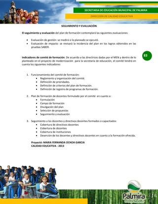 SECRETARIA DE EDUCACIÓN MUNICIPAL DE PALMIRA
DIRECCIÓN DE CALIDAD EDUCATIVA
SEGUIMIENTO Y EVALUACIÒN
El seguimiento y evaluación del plan de formación contemplará las siguientes evaluaciones:
Evaluación de gestión: se medirá si lo planeado se ejecutó.
Evaluación de impacto: se revisará la incidencia del plan en los logros obtenidos en las
pruebas SABER.

Indicadores de comité de formación: De acuerdo a las directrices dadas por el MEN y dentro de lo
planteado en el proyecto de modernización para la secretaría de educación, el comité tendrá en
cuenta los siguientes indicadores:

1. Funcionamiento del comité de formación:
Reglamento y organización del comité.
Definición de prioridades.
Definición de criterios del plan de formación.
Definición de registro de programas de formación.
2. Plan de formación de docentes formulado por el comité en cuanto a:
Formulación
Campo de formación
Divulgación del plan
Selección de propuestas
Seguimiento y evaluación
3. Seguimiento a los docentes y directivos docentes formados o capacitados:
Cobertura de directivos docentes
Cobertura de docentes
Cobertura de instituciones
Deserción de los docentes y directivos docentes en cuanto a la formación ofrecida.
Proyectó: MARIA FERNANDA OCHOA GARCIA
CALIDAD EDUCATIVA - 2013

83

 