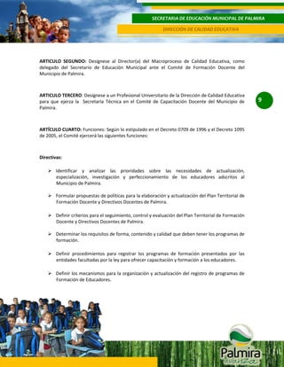 SECRETARIA DE EDUCACIÓN MUNICIPAL DE PALMIRA
DIRECCIÓN DE CALIDAD EDUCATIVA

ARTICULO SEGUNDO: Desígnese al Director(a) del Macroproceso de Calidad Educativa, como
delegado del Secretario de Educación Municipal ante el Comité de Formación Docente del
Municipio de Palmira.

ARTICULO TERCERO: Desígnese a un Profesional Universitario de la Dirección de Calidad Educativa
para que ejerza la Secretaría Técnica en el Comité de Capacitación Docente del Municipio de
Palmira.

ARTÍCULO CUARTO: Funciones: Según lo estipulado en el Decreto 0709 de 1996 y el Decreto 1095
de 2005, el Comité ejercerá las siguientes funciones:

Directivas:
 Identificar y analizar las prioridades sobre las necesidades de actualización,
especialización, investigación y perfeccionamiento de los educadores adscritos al
Municipio de Palmira.
 Formular propuestas de políticas para la elaboración y actualización del Plan Territorial de
Formación Docente y Directivos Docentes de Palmira.
 Definir criterios para el seguimiento, control y evaluación del Plan Territorial de Formación
Docente y Directivos Docentes de Palmira.
 Determinar los requisitos de forma, contenido y calidad que deben tener los programas de
formación.
 Definir procedimientos para registrar los programas de formación presentados por las
entidades facultadas por la ley para ofrecer capacitación y formación a los educadores.
 Definir los mecanismos para la organización y actualización del registro de programas de
Formación de Educadores.

9

 