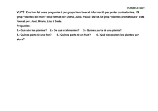 PLANTES I HORT
VUITÈ: Ens han fet unes preguntes i per grups hem buscat informació per poder contestar-les. El
grup “plantes del món” està format per: Adrià, Júlia, Paula i Daviz. El grup “plantes aromàtiques” està
format per: Joel, Mireia, Lluc i Berta.
Preguntes:
1.- Què són les plantes?    2.- De què s’alimenten?     3.- Quines parts té una planta?
4.- Quines parts té una flor?     5.- Quines parts té un fruit?   6.- Què necessiten les plantes per
viure?
 