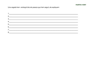 PLANTES I HORT
Una vegada hem endreçat tots els passos que hem seguit, els expliquem:



1._______________________________________________________________________________
2._______________________________________________________________________________
3._______________________________________________________________________________
4._______________________________________________________________________________
5._______________________________________________________________________________
6._______________________________________________________________________________
7._______________________________________________________________________________
8._______________________________________________________________________________
 