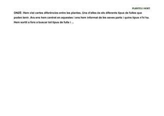 PLANTES I HORT
ONZÈ: Hem vist certes diferències entre les plantes. Una d’elles és els diferents tipus de fulles que
poden tenir. Ara ens hem centrat en aquestes i ens hem informat de les seves parts i quins tipus n’hi ha.
Hem sortit a fora a buscar tot tipus de fulla i ...
 