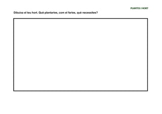 PLANTES I HORT
Dibuixa el teu hort. Què plantaries, com el faries, què necessites?




SEGON: Fem el plànol del pati , utilitzant la unitat de mesura de les passes i fem l’equivalència amb
centímetres , finalment definim el nostre hort.
 