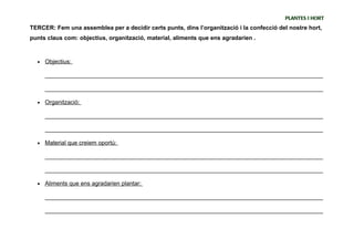PLANTES I HORT
TERCER: Fem una assemblea per a decidir certs punts, dins l’organització i la confecció del nostre hort,
punts claus com: objectius, organització, material, aliments que ens agradarien .



  •   Objectius:

      _____________________________________________________________________________________

      _____________________________________________________________________________________

  •   Organització:

      _____________________________________________________________________________________

      _____________________________________________________________________________________

  •   Material que creiem oportú:

      _____________________________________________________________________________________

      _____________________________________________________________________________________

  •   Aliments que ens agradarien plantar:

      _____________________________________________________________________________________

      _____________________________________________________________________________________
 