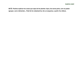 PLANTES I HORT


SETÈ: Podries explicar-me coses que saps de les plantes: tipus, les seves parts, com es poden
agrupar, com s’alimenten... Pots fer-ho redactant-ho, fen un esquema, a partir d’un dibuix.
 