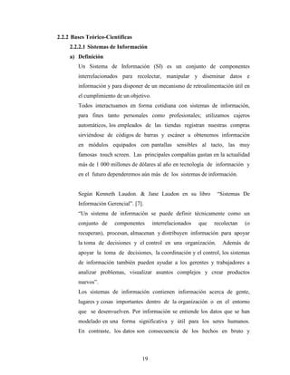 19
2.2.2 Bases Teórico-Científicas
2.2.2.1 Sistemas de Información
a) Definición
Un Sistema de Información (SI) es un conjunto de componentes
interrelacionados para recolectar, manipular y diseminar datos e
información y para disponer de un mecanismo de retroalimentación útil en
el cumplimiento de un objetivo.
Todos interactuamos en forma cotidiana con sistemas de información,
para fines tanto personales como profesionales; utilizamos cajeros
automáticos, los empleados de las tiendas registran nuestras compras
sirviéndose de códigos de barras y escáner u obtenemos información
en módulos equipados con pantallas sensibles al tacto, las muy
famosas touch screen. Las principales compañías gastan en la actualidad
más de 1 000 millones de dólares al año en tecnología de información y
en el futuro dependeremos aún más de los sistemas de información.
Según Kenneth Laudon. & Jane Laudon en su libro “Sistemas De
Información Gerencial”. [7].
“Un sistema de información se puede definir técnicamente como un
conjunto de componentes interrelacionados que recolectan (o
recuperan), procesan, almacenan y distribuyen información para apoyar
la toma de decisiones y el control en una organización. Además de
apoyar la toma de decisiones, la coordinación y el control, los sistemas
de información también pueden ayudar a los gerentes y trabajadores a
analizar problemas, visualizar asuntos complejos y crear productos
nuevos”.
Los sistemas de información contienen información acerca de gente,
lugares y cosas importantes dentro de la organización o en el entorno
que se desenvuelven. Por información se entiende los datos que se han
modelado en una forma significativa y útil para los seres humanos.
En contraste, los datos son consecuencia de los hechos en bruto y
 