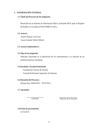 4
I. INFORMACIÓN GENERAL
1.1 Título del Proyecto de Investigación:
Desarrollo de un Sistema de Información Móvil, utilizando RUP, para el Registro
de Pedidos en la empresa PALFARMA E.I.R.L..
1.2 Autores:
-Guerra Salazar, José Luis
-Lucas Granda, Hairol Alberto
1.3 Asesor/Colaboradores:
1.4 Tipo de investigación
Aplicada: Interesada en la aplicación de los conocimientos a la solución de un
problema práctico inmediato.
1.5 Facultad y Escuela Profesional
Facultad de Ciencias de Gestión
Escuela Profesional: Ingeniería de Sistemas
1.6 Duración del Proyecto:
Primera fase: 04/04/2013 – 25/07/2013
1.7 Aprobado:
_________________ ___________________
FACEM Director de la Escuela
1.8 Fecha de presentación
12/12/2013
 