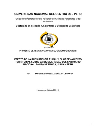 UNIVERSIDAD NACIONAL DEL CENTRO DEL PERU<br />Unidad de Postgrado de la Facultad de Ciencias Forestales y del Ambiente<br />Doctorado en Ciencias Ambientales y Desarrollo Sostenible<br />206946515875000<br />PROYECTO DE TESIS PARA OPTAR EL GRADO DE DOCTOR:<br />EFECTO DE LA SUBSISTENCIA RURAL Y EL ORDENAMIENTO TERRITORIAL SOBRE LA BIODIVERSIDAD DEL SANTUARIO NACIONAL PAMPA HERMOSA, JUNIN – PERÚ<br />Por:Janette Danizza JAuregui Ofracio<br />712470287655000Huancayo, Julio del 2010.<br />PLANTEAMIENTO DEL PROBLEMA<br />Determinación del problema<br />La Ingeniería Forestal se encarga del desarrollo y optimización del ámbito forestal con actividades en la mejora del medio ambiente, bienes y servicios del sector forestal; planificación, proyección, reconstrucción, proyectos y estudios hidráulicos e hidrológicos; proyectos y estudios medioambientales, de conservación de la naturaleza y gestión de fauna y flora silvestre; gestión de espacios naturales; asociadas a la biodiversidad en el entorno forestal y medioambiental.<br />Los seres humanos y el mundo natural están en un curso de colisión. Las actividades humanas causan daños a menudo irreversible en el ambiente y en los recursos naturales en extinción. Muchas de nuestras prácticas corrientes pusieron en serio riesgo el futuro que deseamos para las sociedades futuras del hombre, la planta y en general del reino animal, sin embargo podemos cambiar el mundo que será incapaz de sostener la vida en el futuro.<br />La pérdida irreversible de especies, hacia los años venideros, puede alcanzar la mayor parte de todas las especies que ahora viven. Perdemos el potencial que ellos sostienen para proporcionar sus propiedades medicinales, alimenticias, y la contribución a la diversidad genética de formas de vida en los sistemas biológicos del bosque del santuario nacional pampa hermosa y de su asombrosa belleza de la tierra misma. <br />La deforestación  y la degradación de los ecosistemas forestales y los incendios forestales están estrechamente relacionados con la pérdida de la biodiversidad principalmente debido a la fragmentación y reducción del hábitat, así como la conversión de tierras de capacidad de uso forestal  a otros usos y para el uso forestal  no sostenible y la expansión de la frontera agrícola por los desplazados a causa de problemas de tenencia de la tierra. El sobre uso de la tierra sobre su capacidad de uso, genera procesos de degradación y pérdida de su capacidad productiva, la cual se intensifica rápidamente. La degradación de tierras y de los ecosistemas, son el origen en zonas con índices de aridéz de subhúmedos a áridos en los procesos de desertificación.<br />El presente trabajo de investigación propone asociar la subsistencia rural, el ordenamiento rural con los desajustes producidos a la biodiversidad en el Santuario Nacional de Pampa Hermosa como zona representativa de la Selva Central del Peru.<br />Formulación del problema<br />¿Cuál es el efecto de la Subsistencia Rural y su Ordenamiento Territorial sobre la biodiversidad  en el Santuario Nacional de Pampa Hermosa, en Junín - Perú?.<br />Objetivos generales y específicos<br />General<br />Establecer el efecto de la Subsistencia Rural y el Ordenamiento Territorial sobre la biodiversidad del Santuario Nacional de Pampa Hermosa, Junín – Perú.<br />Específicos<br />Determinar la Conservación de la biodiversidad.<br />Determinar las Subsistencias Rurales Sostenibles para la Conservación de la biodiversidad.<br />Determinar la Subsistencia Rural, uso de la Tierra y el Ordenamiento territorial en el santuario Nacional de Pampa Hermosa.<br />Justificación de la importancia.<br />Mediante Decreto Supremo Nº 005-2009-MINAM, de fecha 26 de marzo de 2009, y publicado el 27 de marzo, se categoriza la Zona Reservada Pampa Hermosa como Santuario Nacional Pampa Hermosa, sobre la superficie de once mil quinientos cuarenta y tres hectáreas y siete mil cuatrocientos metros cuadrados (11 543,74 ha) ubicada en el departamento de Junín, distritos de Huasahuasi y Chanchamayo, de las provincias de Tarma y Chanchamayo respectivamente.<br />El Objetivo principal del Santuario Nacional Pampa Hermosa, es conservar una muestra representativa única de los bosques montanos tropicales remanentes en Selva Central, la misma que incluye altos valores de diversidad biológica, resaltando especies endémicas o de distribución restringida y grupos taxonómicos relevantes para la ciencia; construyendo además cabeceras de las cuencas de los ríos Cascas y Ultumayo, ambos importantes tributarios del rio Oxabamba.<br />Limitación de la investigación<br />La investigación, presenta limitaciones de carácter político y legislativo, que permita corregir mediante normas el problema establecido.<br />ASPECTOS TEÓRICOS<br />Antecedentes del problema<br />El Santuario Nacional Pampa Hermosa ha fijado sus objetivos específicos en los siguientes:<br />Proteger una serie única de especies y comunidades biológicas, así como poblaciones residuales de vertebrados que han encontrado en dichos bosques sus últimos refugios. <br />Proteger cabeceras de cuencas aportantes al río Oxabamba, garantizando la estabilidad de sus suelos y el aprovisionamiento de las aguas.<br />Promover el uso sostenible y equitativo de los recursos de la Zona de Amortiguamiento del ANP.<br />Promover el desarrollo de actividades espirituales, científicas, educativas, recreativas y turísticas, actividades compatibles desde el punto de vista ecológico y cultural.<br />Por otro lado el Estado reconoce y protege el derecho tradicional de acceso a los recursos naturales para sus actividades de subsistencia que han tenido las poblaciones y comunidades locales vinculadas directamente al Santuario Nacional Pampa Hermosa.<br />El Santuario Nacional Pampa Hermosa, es el hábitat del único bosque de cedro de altura (Cedrella lilloi) que existe en el Perú, además de gallitos de las rocas, osos de anteojos, junto a tucanes y tigrillos, e incluso una rana venenosa (Epipedobates cf.), mariposas, helechos y orquídeas.<br />Un hito importante en la incorporación de la sustentabilidad ambiental dentro del pensamiento y práctica del desarrollo fue la adopción de la Agenda 21, el amplio programa mundial de acción para promover el desarrollo sustentable en la Cumbre de la Tierra en Río de Janeiro en 1992. Sin embargo, las negociaciones en esta conferencia –así como las enormes dificultades para llevar a la práctica los acuerdos adoptados– pusieron en relieve la divergencia de perspectivas entre las naciones ricas y pobres acerca de los enfoques, estrategias y políticas para armonizar el crecimiento económico con la protección del medio ambiente. <br />Actualmente se acepta en líneas generales de que los problemas de sustentabilidad ambiental y de utilización de recursos están estrechamente vinculados con el crecimiento de la población y con la pobreza en los países en vías de desarrollo, y también a los hábitos de consumo –frecuentemente cercanos al despilfarro– de los países ricos (recordemos que una quinta parte de la población mundial que vive en los países ricos consume más del 80% de los recursos naturales mundiales).<br />Es más, a medida que crecen y se industrializan rápidamente, los grandes países en desarrollo pueden aumentar considerablemente las presiones sobre el medio ambiente. Por ejemplo, las emisiones de dióxido de carbono en la China y en la India se duplicaron entre 1980 y 1995, año en el que alcanzaron cerca del 18% del total mundial. Será necesario introducir grandes cambios en los valores, las instituciones y en el comportamiento de las organizaciones y las personas, tanto en los países ricos y como en los países pobres para hacer frente al problema de sustentabilidad ambiental al iniciarse el siglo 21.<br />Bases teóricas.<br />Subsistencias Rurales Sostenibles para la conservación de la biodiversidad. <br />El marco conceptual del estudio está construido en tres pilares principales de conceptos, éstos son la seguridad de la biodiversidad que depende considerablemente de la seguridad de subsistencias rurales (Pimbert & Pretty, 1995; Koziell & Saunders (eds), 2001), y que el ordenamiento territorial sostenible realza las subsistencias rurales, así la contribución a la conservación de la biodiversidad y que la toma participativa de decisiones es un requisito previo para el ordenamiento territorial sostenible; también es fundamental en la construcción de subsistencias rurales sostenibles (GTZ, 1999; World Bank, 2000). <br />Subsistencias rurales sostenibles y la conservación de la biodiversidad <br />Mientras los seres humanos requieren los servicios de la biodiversidad para su supervivencia, la sobre cosecha de estos recursos ha sido una amenaza para nuestra existencia. Sin embargo, separar con una cerca los recursos forestales e impedir a la gente conseguir el acceso a productos forestales tienen un efecto negativo en las subsistencias de las personas que dependen de estos recursos para su supervivencia. El desafío es, por lo tanto, como equilibrar necesidades de subsistencia con necesidades de conservación, y como crear un guión mutuamente ventajosos a largo plazo tanto para subsistencia como para la biodiversidad.<br />Conservación de la biodiversidad. <br />El término conservación tiene varias interpretaciones; en este contexto significa el mantenimiento de unos o todos los componentes de la biodiversidad y el uso sostenible de estos componentes (Heywood, 1995: 15). <br />Un ecosistema es un complejo dinámico de plantas, animales y comunidades de microorganismos y su ambiente no vivo que se relaciona como una unidad funcional. Los ecosistemas proporcionan varias ventajas a la gente, incluso aprovisionamiento, regulación, espiritualidad, y soporte de servicios (Rashid, et al. 2005: 25-29). <br />La variedad de vida en la Tierra y los complejos ecológicos en los cuales esto ocurre, es comúnmente referida como la biodiversidad. Esto implica la diversidad de hábitat, la diversidad de especies dentro de varios hábitats, y la diversidad genética de especies individuales (Kemp, 1998: 45). Esta diversidad de formas de vida proporciona una matriz de ventajas que son esenciales para la existencia humana, a menudo conocida como servicios de ecosistemas, como aprovisionamiento y regulación de servicios (Rashid et al. 2005: 25-29). Sin embargo, la capacidad de la biodiversidad de seguir realizando estos servicios están siendo continuamente degradados y en algunos casos destruidas, debido a impactos antropogénicos y en particular por el uso de la tierra y a los cambios climáticos (Rashid et al. 2005; Chapin, 2000: 234). <br />¿Por qué conservación? <br />La conservación moderna comenzó en los Estados Unidos (EE.UU) a principios del siglo diecinueve (Owen, 1990: 4-9; Miller, 1990: 35-39). Esto ha representado dos grupos principales, los ecologistas, que abogaron por la conservación forestal  para asegurar un abastecimiento estable de recursos para la prosperidad humana, y los preservacionistas que quisieron conservar bosques para valores estéticos y espirituales (Jenkins & Williamson, 2002). <br />El objetivo primario de la conservación ha cambiado hacia funciones de ecosistema, en las cuales toda la vida y los organismos no vivos son interrelacionados para la continuidad de vida en la Tierra. Esto es llamado la elasticidad del ecosistema, en relación a la estabilidad local de ecosistemas con respecto a tensiones exógenas. El argumento es que en el proceso de conservar el ecosistema y su elasticidad, las especies individuales también serán conservadas (Perrings et al. 1995).<br />Ventajas de la biodiversidad <br />Las ventajas de la biodiversidad superan sus ventajas económicas (Heywood, 1995: 14). Esto apoya la variedad llena de bienes y servicios que son esenciales para la existencia humana. La gente obtiene ventajas de la biodiversidad, a menudo mandada como servicios del ecosistema, incluye servicios de aprovisionamiento como comida, agua, madera y fibra, servicios de regulación como la regulación de clima, inundaciones, enfermedad, basura, y calidad acuática,  servicios culturales como reconstrucción, placer estético, y realización espiritual, y servicios de apoyo como formación de suelo, fotosíntesis, y ciclo de nutrientes (Rashid y Al-, 2005: 26-28). <br />La biodiversidad bajo amenaza <br />La extinción es un acontecimiento natural; sin embargo, la biodiversidad está siendo perdida a un precio más alto que sería el caso con la extinción natural (Programa Ambiental de las NN. UU., 1995: 2; 2002: 3). Las amenazas principales para la biodiversidad vienen de  actividades humanas como el cambio de uso de la tierra, principalmente en la zona tropical, y cambio climático en las latitudes más altas (Chapin et al. 2000: 234). Crecimiento demográfico humano y la sobrecosecha de recursos naturales, sobre todo por agricultura, pesquerías, silvicultura, y minería, destrucción de hábitat, fragmentación, y degradación, la introducción de organismos exóticos o invasivos y enfermedades, la contaminación de suelo, agua, y la atmósfera, y los cambios climáticos globales, todos representan amenazas para la biodiversidad (Baillie et al. 2004: 85; Heywood, 1995: 12-14). <br />El manejo de los recursos naturales en el Perú<br />Recursos Renovables<br />El Perú es uno de los países en el mundo con mayor extensión boscosa. Aproximadamente el 55% del territorio peruano está conformado por bosques, es decir, 129 millones de hectáreas. Adicionalmente, los bosques amazónicos presentan una gran diversidad de especies forestales, por ejemplo, en el Parque Nacional Yanachaga-Chemillén (Oxapampa) se calcula que existen entre 5,000 y 10,000 especies en sus 122,000 hectáreas de extensión, a diferencia de los bosques de clima templado que se distinguen por la homogeneidad de las especies que albergan.<br />Aunque la heterogeneidad de los bosques tropicales dificulta su explotación, son una fuente muy variada de materias primas. Los recursos de los bosques serán sometidos a una utilización intensiva ya sea como fuente de energía, de madera o de materiales para la industria. Esto, aunado a los deficientes sistemas de manejo (quema de bosques y de pastos, por ejemplo), está conduciendo a una lamentable pérdida de recursos y de deterioro del medio ambiente.<br />Flora y fauna en el Santuario Nacional Pampa Hermosa<br />La fauna es rica y variada en la reserva, se podrían avistar venados, osos de anteojos, tigrillos, jabalíes. La observación de animales mayores, requiere días, se puede avistar por los alrededores puerco espines, coatís, añujes, majáz, agoutis, ardillas, armadillos, macheteros, monos, carachupas, ranas, sapos y reptiles, así como diferentes especies de aves. <br />En Pampa Hermosa se encuentra flora virgen con variedad de orquídeas, algunas de las cuales no han sido  todavía catalogadas por la ciencia. Exóticas heliconias, bastones del emperador y muchas otras flores de las familias de las bromeliáceas, ericáceas y aráceas, más de 280 diferentes especies de plantas por hectárea, entre las que se encuentran cedros de 35 metros de altura y cuatro metros de diámetro en sus raíces externas, nogales, lauraceas, ficus ssp., palmas de cera de 20 metros, arbustos, líquenes, enredaderas y helechos gigantes de origen prehistórico. <br />Política Forestal<br />Perú no cuenta con una Política Forestal  explícita. Existen sin embargo dos instrumentos que llenan este vacío: a) la Ley Forestal  y de Fauna Silvestre y b) la Estrategia Nacional Forestal  (2002-2021), que es la propuesta para que el país logre el desarrollo sostenible de la actividad forestal  en ese período. En ella se consignan las bases para la utilización sostenible del recurso forestal  peruano, con un enfoque de gestión territorial, respetando el principio de equidad, asumiendo el proceso de descentralización, y apostando por la generación de más empleo y por la erradicación de la pobreza. Adicionalmente, el país cuenta con una Política Nacional del Ambiente (2009) que establece lineamientos de política para los bosques dentro del eje temático Conservación y Aprovechamiento Sostenible de los Recursos Naturales y de la Diversidad Biológica.<br />La autoridad forestal  estatal en Perú es ejercida a través de: <br />Dirección General Forestal  y de Fauna Silvestre del Ministerio de Agricultura, <br />Organismo de Supervisión de los Recursos Forestales y de Fauna Silvestre, adscrito a la Presidencia del Consejo de Ministros,<br />Dirección General del Patrimonio Forestal  y de Fauna del Ministerio del Ambiente y <br />Dirección General de Diversidad Biológica del Ministerio del Ambiente.<br />Legislación<br />Marco normativo medioambiental con relación a los recursos forestales.<br />La Constitución Política de Perú de 1993 confiere especial atención al tema ambiental, al precisar en los artículos 66 a 69 del Título III Del Ambiente y los Recursos Naturales, varios aspectos entre los que destacan: la soberanía de la Nación sobre el aprovechamiento de los recursos naturales renovables y no renovables, la potestad del Estado para determinar la política nacional del ambiente y promover el uso sostenible de sus recursos naturales, la obligatoriedad de promover la conservación de la diversidad biológica y de las áreas naturales protegidas, y finalmente, el desarrollo sostenible de la Amazonía.<br />A partir de 1993 se promulgaron los siguientes cuerpos legales con injerencia directa e indirecta en el Sector Forestal: <br />Ley de Áreas Naturales Protegidas de 1997 (Ley 26834).<br />Ley Forestal  y de Fauna Silvestre del 2000 y su Reglamento (Ley 27308 y DS 014-2001- AG).<br />Ley General del Ambiente de 2005 (Ley 28611).<br />Decreto Legislativo que aprueba la Ley de Organización y Funciones del Ministerio de Agricultura (Decreto Legislativo 997).<br />Decreto Legislativo de 2008, que aprueba la Ley de creación, organización y funciones del Ministerio del Ambiente (Decreto Legislativo 1013).<br />Decreto Legislativo de 2008 que aprueba la ley que crea el Organismo de Supervisión de los Recursos Forestales y de Fauna Silvestre - OSINFOR (Decreto Legislativo 1085).<br />Política Nacional del Ambiente del 2009 (Decreto Supremo 012-2009-MINAM).<br />Definición de términos básicos<br />AGENDA 21<br />Plan de acción elaborado en la Conferencia de Río de Janeiro (Cumbre de la Tierra, 1992).<br />AMBIENTE<br />Región, alrededores y circunstancias en las que se encuentra un ser u objeto. El ambiente de un individuo comprende dos tipos de constituyentes: 1. El medio puramente físico o abiótico, en el cual él existe (aire, agua) y 2. El componente biótico que comprende la materia orgánica no viviente y todos los organismos, plantas y animales de la región, incluida la población específica a la que pertenece el organismo.<br />AMENAZA <br />Probabilidad de ocurrencia de un fenómeno natural, tecnológico o provocado por el hombre, potencialmente nocivo para las personas, bienes, infraestructura y/o el medio ambiente, dentro de un período específico y en un área delimitada. <br />ANÁLISIS AMBIENTAL<br />Proceso que conduce al conocimiento de impactos ambientales y ecológicos y evalúan sus consecuencias, antes de la implementación de las actividades. <br />BIODIVERSIDAD<br />Se entiende como la variabilidad de los organismos vivos de cualquier fuente, y la diversidad dentro de cada especie, entre las especies y los complejos ecológicos que forman parte. <br />BIOSFERA.<br />Fina capa de cobertura de la Tierra que contiene el sustento de la vida. <br />COMPONENTES DEL ECOSISTEMA<br />Partes constitutivas de un sistema biológico. Se agrupan en distintas clases: * Sustancias inorgánicas. * Sustancias orgánicas. * Factores físicos ambientales. * Productores fotosintéticos o autótrofos. * Consumidores macroscópicos. * Consumidores microscópicos. * Descomponedores. <br />COMUNIDAD<br />Conjunto de seres vivos que pueblan un territorio determinado, caracterizado por las interrelaciones que estos organismos tienen entre sí y con su entorno. <br />Grupo integrado de especies que habitan en determinada zona; los organismos de determinada comunidad se influyen mutuamente en materia de distribución, abundancia y evolución. (Una comunidad humana es un grupo social de cualquier tamaño cuyos miembros viven en determinada localidad). <br />CONSERVACIÓN DE LA BIODIVERSIDAD<br />Es la gestión de las interrelaciones humanas con los genes, las especies y los ecosistemas, a fin de producir los mayores beneficios para la generación actual y a la vez mantener sus posibilidades de satisfacer las necesidades y aspiraciones de las futuras generaciones; sus elementos consisten en salvar, estudiar y utilizar la biodiversidad. <br />DEPREDACIÓN<br />Explotación de la naturaleza sin el cuidado de renovar lo que se ha destruido (plantas o animales). <br />ECOSISTEMA<br />Es el conjunto de comunidades (conjunto de especies) faunísticas y florísticas afines entre sí, o correlacionadas por sus características estructurales y funcionales y sometidas a la influencia similar de los factores bióticos y abióticos.<br />FAUNA<br />Conjunto de especies animales que habitan en una región geográfica, que son propias de un periodo geológico o que se pueden encontrar en un ecosistema determinado.<br />FLORA<br />Conjunto de especies vegetales que habitan en una región geográfica, que son propias de un periodo geológico o que se pueden encontrar en un ecosistema determinado.<br />INDICADORES<br />Medidas específicas y objetivamente verificables de los cambios o resultados de una actividad (insumos, productos e impactos). Están asociados a las variables. Los indicadores cualitativos pueden ser expresados en términos de quot;
logrado – no logradoquot;
. Los cuantitativos, numéricamente, de acuerdo con escalas predeterminadas. Son los nexos entre quot;
lo que se quiere medirquot;
 (variable) y quot;
lo que se puede observarquot;
. En este contexto, la adopción es una variable. Un indicador de adopción es la proporción de destinatarios que utiliza determinada tecnología. <br />LEGISLACIÓN AMBIENTAL<br />Es el conjunto de normas jurídicas que se refieren a la protección, conservación y mejoramiento del medio natural, contenidas en constituciones, leyes, códigos, reglamentos, acuerdos internacionales, tratados bilaterales o multilaterales.<br />MEDIO AMBIENTE<br />Sistema complejo, dinámico y abierto, integrado por los subsistemas humano, físico y económico. El accionar de los mencionados subsistemas está integrado por la estructura institucional vigente, que también es dinámica promoviendo o limitando los cambios de la realidad.<br />ORDENAMIENTO TERRITORIAL<br />Planificación oficial, científica, ecológica de una región o zona terrestre, realizada para lograr una distribución óptima de los sectores comerciales, industriales, urbanos, agrícolas y naturales, que tiende a un desarrollo adecuado y eficiente de una comarca habitada. <br />PRESERVACIÓN<br />*Mantenimiento en su estado original de un recurso natural, una estructura o situación que ha sido heredada del pasado, sin cambios en su existencia.<br />HIPÓTESIS Y VARIABLES<br />Hipótesis<br />Si la Subsistencia Rural y el Ordenamiento Territorial afectan la biodiversidad del Santuario Nacional de Pampa Hermosa, en Junín – Perú, entonces pueden establecerse recomendaciones para la conservación de la biodiversidad.<br />Variables<br />Desde una perspectiva de diseño del estudio, esta investigación se inicia con el ordenamiento territorial como una variable interviniente, la subsistencia rural como una variable independiente, y la biodiversidad como una variable dependiente. <br />Subsistencia rural(Activos y carpetas de ingresos)VARIABLE INDEPENDIENTE Biodiversidad(Diversidad de especies y composición)VARIABLE  DEPENDIENTEOrdenamiento territorial(Uso de tierra, tenencia de tierra, y derecho de tierra)VARIABLE  INTERVINIENTESubsistencia rural(Activos y carpetas de ingresos)VARIABLE INDEPENDIENTE Biodiversidad(Diversidad de especies y composición)VARIABLE  DEPENDIENTEOrdenamiento territorial(Uso de tierra, tenencia de tierra, y derecho de tierra)VARIABLE  INTERVINIENTE<br />Gráfico Nº  SEQ Ilustración  ARABIC 1 Interacción de variables<br />Dimensiones<br />Subsistencia rural<br />Expresadas según corresponda a las variables identificadas en la encuesta (adjunta en anexos), como Mano de obra, materiales etc.<br />Ordenamiento territorial<br />Expresadas según corresponda a las variables identificadas en la encuesta (adjunta en anexos), como Comunidades nativas, campesinas, anexos, centro poblado distrito y provincia.<br />La biodiversidad<br />Serán expresadas según corresponda a las variables identificadas en la encuesta (adjunta en anexos), como Fauna, Flora, etc.<br />Indicadores<br />Para el desarrollo de la tesis ce consideraran como indicadores los datos de cantidad a obtenerse en cada dimensión.<br />Operacionalización de variables<br />El análisis de los datos básicamente seguirá la teoría establecida a fin de dirigirse a las proposiciones del estudio. El tema principal del método es el descubrimiento de teoría de datos sistemáticamente obtenidos de la investigación de ciencia social.<br />Además, este estudio usara el programa de análisis de datos estadísticos SPSS (la versión 18 en español), y un programa automatizado que traza mapas llamada ARCGIS 9.3 para dibujar el mapa de situación administrativa y analizar varios atributos socioeconómicos del distrito.<br />METODOLOGÍA.<br />Método de la investigación.<br />Un diseño de investigación puede ser concebido como un plan para la estructura y la estrategia de una investigación para ser seguida a fin de obtener respuestas para investigar preguntas o problemas. Es un plan procesal adoptado por el investigador para contestar a preguntas válidas, objetivas, exactas y económicas (Kumar, 1996: 74). <br />Un diseño de investigación es una secuencia lógica que conecta los datos empíricos a las preguntas de investigación iniciales del estudio y por último a sus conclusiones (Yin, 1994: 19). <br />El diseño de un estudio puede ser mirado de tres perspectivas. Éstos son el número de contactos, el período de referencia, y la naturaleza de la investigación. Basado en el número de contactos con la población de estudio, este estudio sigue un diseño de estudio seccional cruzado, apuntando al descubrimiento de los efectos del uso de tierra y la subsistencia en la biodiversidad, observando un corte transversal de la población en el momento del estudio. Sin embargo, a fin de examinar modelos de cambio con el tiempo, los datos secundarios y la cuantificación de la población de estudio durante las discusiones serán considerados. <br />De la perspectiva de margen de tiempo, esta investigación investigó las tendencias pasadas de sus variables, estudiándolos concentrándose principalmente en condiciones actuales, y pronósticos de lo que sería probable en el futuro dado la continuación de tendencias presentes, por lo tanto después del diseño de estudio retrospectivo y anticipado. En términos de naturaleza de la investigación, este estudio seguirá el método de estudio de caso. <br />Tipo de investigación<br />El proceso de enlazar los datos empíricos con las preguntas de investigación está basado principalmente en la teoría base como una estrategia para una investigación cualitativa (Glaser & Strauss, 1977: 3).<br />Es diseñado para coleccionar, codificar, y analizar los datos sistemáticamente para dirigirse a las preguntas de investigación y proporcionar un modo generalizado de conceptualización. <br />El proceso implica tanto el razonamiento deductivo como inductivo.<br />Diseño de la investigación.<br />Este estudio comienza con la conceptualización del problema de investigación en el marco del proyecto de tesis, seguido de una revisión de literatura del conocimiento en el lugar. La segunda fase incluye la definición del diseño de investigación, la colección de los datos, y análisis. <br />Colección y análisis de datos Fuentes primariasDiscusiones de Enfoques grupalesEntrevistas a InstitucionesEntrevistas domiciliariasObservaciones Método deductivoFuentes secundariasDiscusiones de Enfoques grupalesReporte de censosReporte del INRENAOtros reportes Codificaciónyanálisis Conceptualizando la investigación Proyecto Tesis UNCP Investigar problemas Revisión de literatura Marco conceptual Diseño de investigación Investigación de resultadosInvestigación hallada Recomendaciones de  prácticas y acción local Recomendaciones de políticas Recomendaciones para futuras investigaciones Significancia de la teoría desarrollada Método inductivoColección y análisis de datos Fuentes primariasDiscusiones de Enfoques grupalesEntrevistas a InstitucionesEntrevistas domiciliariasObservaciones Método deductivoFuentes secundariasDiscusiones de Enfoques grupalesReporte de censosReporte del INRENAOtros reportes Codificaciónyanálisis Conceptualizando la investigación Proyecto Tesis UNCP Investigar problemas Revisión de literatura Marco conceptual Diseño de investigación Investigación de resultadosInvestigación hallada Recomendaciones de  prácticas y acción local Recomendaciones de políticas Recomendaciones para futuras investigaciones Significancia de la teoría desarrollada Método inductivo<br />Fuente: Elaborado por la tesista<br />Gráfico Nº 2 Proceso de investigación y principales etapas<br />Población y muestra<br />La población estará determinada por las existencias a nivel distrital de cada variable a ser evaluada según los censos e informes oficiales, de los cuales se tomaran muestras del modo estratificado y según las variables para luego ser inferidas a la población.<br />Así, las fuentes principales de datos serán principalmente los miembros de comunidad, expresamente los hombres, mujeres, grupos masculinos, grupos femeninos, juventud, grupos de los agricultores, y comerciantes en los pueblos de estudio. Líderes locales, jefes, subjefes, mayores de pueblo, funcionarios, las ONG’s y los personales de las instituciones públicas que operan en el distrito también proporcionaron datos primarios.<br />Instrumentos para la recolección de datos<br />Éstos incluyen la triangulación, es decir recogimiento de los mismos datos de fuentes diferentes, como entrevista de informador clave, entrevista institucional y discusión de grupo de muestra; y la comprobación de los datos confrontando a la literatura existente. <br />Tratamiento estadístico<br />Este estudio implica tanto Métodos de investigación de estudio descriptivos como explicativos. Esto presenta una descripción completa de un fenómeno dentro de su contexto, siendo un estudio de caso  descriptivo, y también analiza relaciones de causa-efecto explicando que las causas produjeron tales efectos, siendo también un estudio de caso  explicativo (Yin, 1993: 5). Aunque la preocupación exista que los estudios de caso  proporcionan poca base a generalización científico, todavía es posible hacer generalizaciones analítico más allá de caso  estudiado sin enumerar frecuencias en inferencia estadística (Yin, 1994: 10).<br />ASPECTOS ADMINISTRATIVOS<br />Recursos y Financiamiento<br />Para el desarrollo del presente trabajo de investigación se requerirán los siguientes recursos:<br />NºRubroUnidad de MedidaCantidadCosto Unitario S/.Costo  Total S/.1Formulación del proyecto de tesisDocumento420802Recopilación de información secundariaCopias5000,52503Trabajo de campo en el Santuario Nacional de Pampa HermosaDías255012504Reuniones participativasReuniones520010005Entrevistas y diagnósticosFormato12000,2240 Equipos y materiales    6Alquiler de GPS.días25307507Tableros de trabajoUnidades10151508BinocularesUnidades22004009Cámara fotográfica digitalUnidades2600120010MP4Unidades215030011Adquisición de cartas nacionales.Unidades410040012Adquisición de mapas departamentales, provincial y distrital.Unidades102020013Gastos de transporteUnidades26100260014Gastos en alimentaciónVarios2625650 Materiales de Gabinete    15Material de escritorio.Varios11000100016Material de procesamiento de datos.Varios1500500Redacción de la tesis    17Tipeos e impresiónN° de hojas10000,110018Impresión de planos y mapas (Ploteo)papelotes202040019EmpastadoEmpaste1015150 SUB – TOTAL11620 IMPREVISTOS ( 10% )1162TOTAL12782<br />El costo que demandará la ejecución del presente trabajo será financiado totalmente por la Tesista.<br />Cronograma.<br />Actividad:2010Mes 1Mes 2Mes 31.- Formulación del proyecto de tesis.   2.- Presentación del proyecto de tesis.   3.- Aprobación del proyecto de tesis.   4.- Trabajo de campo en el Santuario Nacional de Pampa Hermosa   5. Compilación de Información.   6. Procesamiento de información secundaria.   7. Encuestas.   8. Procesamiento de encuestas.   9. Procesamiento de información cartográfica.   10.  Ajuste de las Bases de Datos Estadística y Cartográfica.   9.- Evaluaciones.   -  Reuniones participativas.   - Entrevistas (Con autoridades locales, funcionarios de entidades públicas y privadas, y pobladores representativos).   11.- Redacción de la tesis.   12.- Sustentación.   <br />REFERENCIAS BIBLIOGRÁFICAS<br />Baillie, J.E.M., Hilton-Taylor, C. and Stuart, S.N. (ed.) (2004). IUCN Red List of Threatened Species. A Global Species Assessment. UK: Gland, Switzerland and Cambridge, IUCN <br />Categorización de la Zona Reservada Pampa Hermosa Como Santuario Nacional. Decreto Supremo Nº 005-2009-MINAM.<br />Chapin, F.S. et al (2000). Consequences of changing biodiversity. Nature. Vol. 405. Macmillan Magazines Ltd. <br />Decreto Legislativo de 2008 que aprueba la ley que crea el Organismo de Supervisión de los Recursos Forestales y de Fauna Silvestre - OSINFOR (Decreto Legislativo 1.085).<br />Decreto Legislativo de 2008, que aprueba la Ley de creación, organización y funciones del Ministerio del Ambiente (Decreto Legislativo 1.013).<br />Decreto Legislativo que aprueba la Ley de Organización y Funciones del Ministerio de Agricultura (Decreto Legislativo 997).<br />GTZ (1999). Land Use Planning- Methods, Strategies and Tools. Eshborn: Universum Verlagsanstalt <br />Heywood, V.H. (ed.). 1995. Global Biodiversity Assessment. United Nations Environ-ment Programme. Cambridge: Cambridge University Press <br />Jenkins, Martin and Douglas Williamson (2002). Effectiveness of biodiversity conser-vation. In: Biodiversity and the Ecosystem Approach in Agriculture, Forestalestry and Fisheries. Satellite event on the occasion of the 9th Regular Session of the Commis-sion on Genetic Resources for Food and Agriculture. Rome 12-13 October 2002 <br />Kemp, D. (1998): The Environment Dictionary. UK: T.J. International Ltd. Padstow, Cornwall <br />Koziell, I. and Saunders, J. (eds.) (2001). Living off-biodiversity. Exploring livelihoods and biodiversity – issues in natural resource management. London: International In-stitute for Environment and Development (IIED) <br />Ley de Áreas Naturales Protegidas de 1997 (Ley 26.834).<br />Ley Forestal  y de Fauna Silvestre del 2000 y su Reglamento (Ley 27.308 y DS 014-2001- AG).<br />Ley General del Ambiente de 2005 (Ley 28.611).<br />Miller, G.T. (1990). Resource Conservation and Management. Wadsworth, Belmont, California <br />Owen, Oliver (1990). Natural Resource Conservation - An Ecological Approach. Fifth edition. The Macmillan Company. USA <br />Perrings, C. and K. G. Maler (eds.) (1995). Biodiversity Loss- Economic and Ecological Issues. Cambridge: Cambridge University Press. <br />Pimbert ,M. and Pretty J. (1995). Parks, People and Professionals: Putting `Participa-tion' into Protected Area Management.UNRISD, Discussion Paper No. 57 <br />Política Nacional del Ambiente del 2009 (Decreto Supremo 012-2009-MINAM).<br />Rashid, M., Scholes, R. and Neville Ash (2005) (eds.) Millenium Ecosystem Assess-ment (2005). Ecosystems and Human Well-Being: Current State and Trends Findings of the Condition and Trends Working Group. Millennium Ecosystem Assessment Se-ries. Washington D.C.: Island press <br />World Bank (2000) Transport: Infrastructure and Services. Poverty Reduction Strategy Paper A Sourcebook. World Bank, Washington, D.C <br />Yin, Robert K. (1993). Applications of case study research. Applied social science research methods series, Vol. 34. USA, SAGE publications <br />Yin, Robert K. (1994). Case Study Research, Design and Methods. London: SAGE Publications Inc. Second Edition.<br />