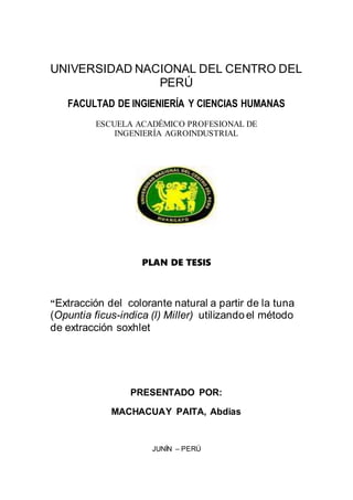 UNIVERSIDAD NACIONAL DEL CENTRO DEL
PERÚ
FACULTAD DE INGIENIERÍA Y CIENCIAS HUMANAS
ESCUELA ACADÉMICO PROFESIONAL DE
INGENIERÍA AGROINDUSTRIAL
PLAN DE TESIS
“Extracción del colorante natural a partir de la tuna
(Opuntia ficus-indica (l) Miller) utilizando el método
de extracción soxhlet
PRESENTADO POR:
MACHACUAY PAITA, Abdias
JUNÍN – PERÚ
 