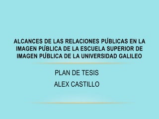 PLAN DE TESIS
ALEX CASTILLO
ALCANCES DE LAS RELACIONES PÚBLICAS EN LA
IMAGEN PÚBLICA DE LA ESCUELA SUPERIOR DE
IMAGEN PÚBLICA DE LA UNIVERSIDAD GALILEO
 