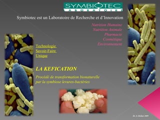 Symbiotec est un Laboratoire de Recherche et d’Innovation
                                           Nutrition Humaine
                                           Nutrition Animale
                                                   Pharmacie
                                                  Cosmétique
                                              Environnement
          Technologie
          Savoir-Faire
          Unique


          LA KEFICATION
          Procédé de transformation bionaturelle
          par la symbiose levures-bactéries




                                                               Dr. S. Rollan 2009
 