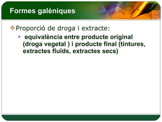 Formes galèniques Proporció de droga i extracte: equivalència entre producte original (droga vegetal ) i producte final (tintures, extractes fluïds, extractes secs) 