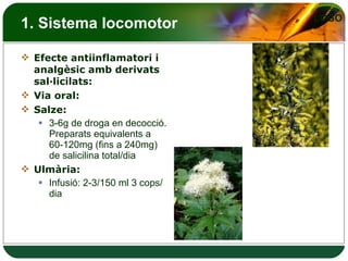 1. Sistema locomotor Efecte antiinflamatori i analgèsic amb derivats sal·licilats: Via oral: Salze: 3-6g de droga en decocció. Preparats equivalents a 60-120mg (fins a 240mg) de salicilina total/dia Ulmària: Infusió: 2-3/150 ml 3 cops/dia 