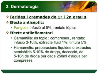 2. Dermatologia Ferides i cremades de 1r i 2n grau s . Efecte antisèptic: Farigola:  infusió al 5%, rentats tòpics Efecte antiinflamatori Camamilla: ús tòpic : compreses , rentats: infusió 3-10%, extracte fluid 1%, tintura 5% Hamamelis: preparacions líquides o extractes semisòlids 5-10% de droga, decocció, de 5-10g de droga per cada 250ml d’aigua per compreses  